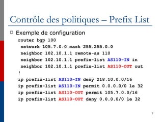 Contrôle des politiques – Prefix List
 Exemple de configuration
router bgp 100
network 105.7.0.0 mask 255.255.0.0
neighbor 102.10.1.1 remote-as 110
neighbor 102.10.1.1 prefix-list AS110-IN in
neighbor 102.10.1.1 prefix-list AS110-OUT out
!
ip prefix-list AS110-IN deny 218.10.0.0/16
ip prefix-list AS110-IN permit 0.0.0.0/0 le 32
ip prefix-list AS110-OUT permit 105.7.0.0/16
ip prefix-list AS110-OUT deny 0.0.0.0/0 le 32
7
 