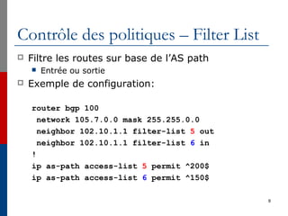 Contrôle des politiques – Filter List
 Filtre les routes sur base de l’AS path
 Entrée ou sortie
 Exemple de configuration:
router bgp 100
network 105.7.0.0 mask 255.255.0.0
neighbor 102.10.1.1 filter-list 5 out
neighbor 102.10.1.1 filter-list 6 in
!
ip as-path access-list 5 permit ^200$
ip as-path access-list 6 permit ^150$
8
 