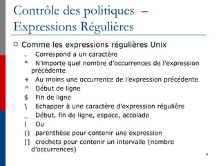 Contrôle des politiques –
Expressions Régulières
 Comme les expressions régulières Unix
. Correspond a un caractère
* N’importe quel nombre d’occurrences de l’expression
précédente
+ Au moins une occurrence de l’expression précédente
^ Début de ligne
$ Fin de ligne
 Echapper à une caractère d’expression régulière
_ Début, fin de ligne, espace, accolade
| Ou
() parenthèse pour contenir une expression
[] crochets pour contenir un intervalle (nombre
d’occurrences)
9
 