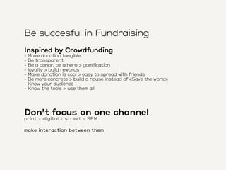 Be succesful in Fundraising
Inspired by Crowdfunding
- Make donation tangible
- Be transparent
- Be a donor, be a hero > g...
