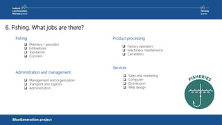 6. Fishing. What jobs are there?
Fishing
Administration and management
 Marinero / pescador
 Estibadores
 Tripulación
 Cocinero
 Management and organization
 Transport and logistics
 Administration
Product processing
 Factory operators
 Machinery maintenance
 Carretillero
Services
 Sales and marketing
 Computer
 Distribution
 Web design
 