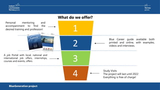 What do we offer?
Study Visits
The project will last until 2022
Everything is free of charge!
Blue Career guide available both
printed and online, with examples,
videos and interviews.
1
2
3
4
Personal mentoring and
accompaniment to find the
desired training and profession!
A job Portal with local, national and
international job offers, internships,
courses and events, offers
 