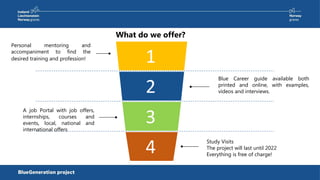 What do we offer?
Study Visits
The project will last until 2022
Everything is free of charge!
Blue Career guide available both
printed and online, with examples,
videos and interviews.
1
2
3
4
Personal mentoring and
accompaniment to find the
desired training and profession!
A job Portal with job offers,
internships, courses and
events, local, national and
international offers
 