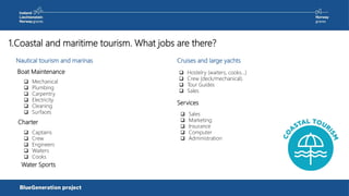 Nautical tourism and marinas
1.Coastal and maritime tourism. What jobs are there?
Cruises and large yachts
 Mechanical
 Plumbing
 Carpentry
 Electricity
 Cleaning
 Surfaces
 Hostelry (waiters, cooks…)
 Crew (deck/mechanical).
 Tour Guides
 Sales
Charter
Boat Maintenance
Water Sports
 Captains
 Crew
 Engineers
 Waiters
 Cooks
Services
 Sales
 Marketing
 Insurance
 Computer
 Administration
 