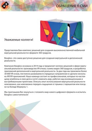 ОБРАЩЕНИЕ К СМИ
Представляем Вам комплекс решений для создания высококачественной мобильной
виртуальной реальности в формате 360 градусов.
Boxglass- это самое доступное решение для создания виртуальной и дополненной
реальности.
Компания Boxglass основана в 2014 году и предлагает коплекс решений в сфере вирту-
альной реальности: производство VR-очков, съемка видео 360 градусов, и разработка
приложений дополненной и виртуальной реальности. За два года мы произвели более
30 000 VR-очков, постоянно развиваемся в продакшн направлении и сделали несколь-
ко AR/VR приложений. Наша команда состоит из профессионалов, которые по-настоя-
щему влюблены в свое дело и хотят изменить мир, работая над инновационными и
востребованными проектами. Описать опыт использования виртуальной реальности
невозможно, как невозможно передать ощущения от прыжка с парашютом или поезд-
ки на болиде Формулы 1.
Мы приглашаем Вас окунуться с головой в мир нового цифрового формата и испытать
Boxglass самостоятельно!
Уважаемые коллеги!
 