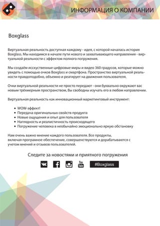 Виртуальная реальность доступная каждому - идея, с которой началась история
Boxglass. Мы находимся в начале пути нового и захватывающего направления - вир-
туальной реальности с эффектом полного погружения.
Мы создаём исскуственные цифровые миры и видео 360 градусов, которые можно
увидеть с помощью очков Boxglass и смартфона. Пространство виртуальной реаль-
ности правдоподобно, объемно и реагирует на движения пользователя.
Очки виртуальной реальности не просто передают - они буквально окружают вас
новым трёхмерным пространством, Вы свободны изучать его в любом направлении.
Виртуальная реальность как инновационный маркетинговый инструмент:
WOW-эффект!
Передача оригинальных свойств продукта
Новые ощущения и опыт для пользователя
Наглядность и реалистичность происходящего
Погружение человека в необычайно эмоционально яркую обстановку
Нам очень важно мнение каждого пользователя. Bсе продукты,
включая програмное обеспечение, совершенствуются и дорабатываются с
учетом мнений и отзывов пользователей.
ИНФОРМАЦИЯ О КОМПАНИИ
Boxglass
Следите за новостями и приятного погружения
 