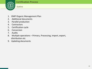 14 
Certification Process 
Outline 
1. OMP Organic Management Plan 
2. Additional documents 
3. Parallel production 
4. Contractors 
5. Certification cycle 
6. Conversion 
7. Audits 
8. Multiple operations – Primary, Processing, import, export, 
distribution etc 
9. Updating documents 
 