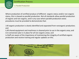 17 
Certification Process 
3. Parallel Production 
Where production of certified produce of different organic status and/or non organic 
status, this is classed as parallel production. Not all standards allow parallel production 
of organic and non organic, and in any case where parallel production exists 
procedures must be provided to demonstrate that: 
i.All organic production is clearly identified and separated from nonorganic production; 
and 
ii.All shared equipment and machinery is cleaned prior to use in the organic area; and 
iii.A conversion plan is in place for all non organic areas; and 
iv.Staff are aware of the importance of maintaining the integrity of certified organic 
production and receive training and regular updates on this. 
 