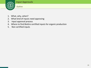 26 
Input Approvals 
Outline 
1. What, why, when? 
2. What kind of inputs need approving 
3. Input approval process 
4. Where to find BioGro certified inputs for organic production 
5. Non certified inputs 
 