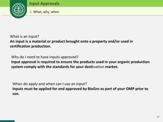 27 
Input Approvals 
1. What, why, when 
What is an input? 
An input is a material or product brought onto a property and/or used in 
certification production. 
Why do I need to have inputs approved? 
Input approval is required to ensure the products used in your organic production 
system comply with the standards for your destination market. 
When do apply and when can I use an input? 
Inputs must be applied for and approved by BioGro as part of your OMP prior to 
use. 
 