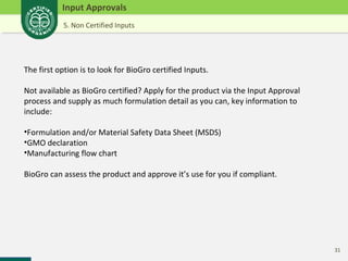 31 
Input Approvals 
5. Non Certified Inputs 
The first option is to look for BioGro certified Inputs. 
Not available as BioGro certified? Apply for the product via the Input Approval 
process and supply as much formulation detail as you can, key information to 
include: 
•Formulation and/or Material Safety Data Sheet (MSDS) 
•GMO declaration 
•Manufacturing flow chart 
BioGro can assess the product and approve it’s use for you if compliant. 
 