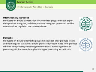 35 
Market Access 
2. Internationally Accredited vs Domestic 
Internationally accredited 
Producers on BioGro’s internationally accredited programme can export 
their product as organic, sell their products to organic processors and be 
considered for regulated market compliance 
Domestic 
Producers on BioGro’s Domestic programme can sell their produce locally 
and claim organic status on a simple processed product made from produce 
off their own property containing no more than 1 added ingredient or 
processing aid, for example Apples into apple juice using ascorbic acid. 
 