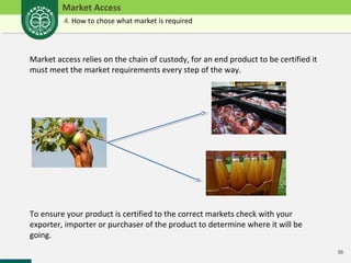 36 
Market Access 
4. How to chose what market is required 
Market access relies on the chain of custody, for an end product to be certified it 
must meet the market requirements every step of the way. 
To ensure your product is certified to the correct markets check with your 
exporter, importer or purchaser of the product to determine where it will be 
going. 
 