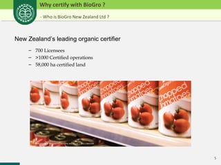 5 
Why certify with BioGro ? 
- Who is BioGro New Zealand Ltd ? 
New Zealand’s leading organic certifier 
– 700 Licensees 
– >1000 Certified operations 
– 58,000 ha certified land 
 