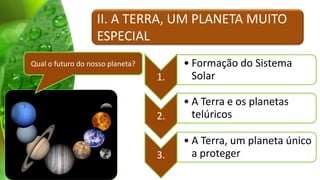 II. A TERRA, UM PLANETA MUITO
                   ESPECIAL
Qual o futuro do nosso planeta?        • Formação do Sistema
                                  1.     Solar

                                       • A Terra e os planetas
                                  2.     telúricos

                                       • A Terra, um planeta único
                                  3.     a proteger
 