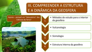 III. COMPREENDER A ESTRUTURA
                      E A DINÂMICA DA GEOSFERA
Açores – porquê um “laboratório” das        • Métodos de estudo para o interior
          Ciências da Terra?                  da geosfera
                                       1.

                                            • Vulcanologia
                                       2.

                                            • Sismologia
                                       3.

                                            • Estrutura interna da geosfera
                                       4.
 