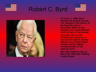 Robert C. Byrd On June 11, 2006, Byrd became the longest serving U.S. Senator in the history of the Republic and, in November 2006, he was elected to an unprecedented ninth full term in the Senate. Currently, Byrd is the President pro tempore, or the second highest ranking official in the United States Senate and the highest ranking senator in the majority party. Mrs. Byrd passed away on March 25, 2006 after battling a long illness. 