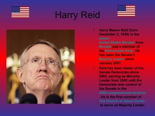 Harry Reid Harry Mason Reid (born December 2, 1939) is the  senior   United States Senator  from  Nevada  and a member of the  Democratic Party . He has been the Senate's  Majority Leader  since January 2007. Reid has been leader of the Senate Democrats since 2005, serving as Minority Leader from 2005 until the Democrats won control of the Senate in the  2006 congressional elections . He is the first member of  The Church of Jesus Christ of Latter-day Saints  to serve as Majority Leader. 