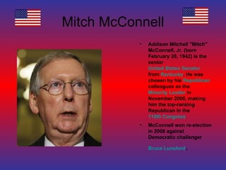 Mitch McConnell Addison Mitchell "Mitch" McConnell, Jr. (born February 20, 1942) is the senior  United States Senator  from  Kentucky . He was chosen by his  Republican  colleagues as the  Minority Leader  in November 2006, making him the top-ranking Republican in the  110th Congress McConnell won re-election in 2008 against Democratic challenger  Bruce Lunsford . 