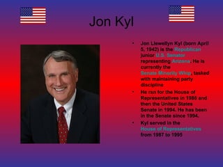 Jon Kyl Jon Llewellyn Kyl (born April 5, 1942) is the  Republican  junior  U.S. Senator  representing  Arizona . He is currently the  Senate Minority Whip , tasked with maintaining party discipline He ran for the House of Representatives in 1986 and then the United States Senate in 1994. He has been in the Senate since 1994. Kyl served in the  House of Representatives  from 1987 to 1995 