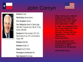 John Cornyn After serving as a district judge for six years, he was elected to the Texas Supreme Court in 1990 and reelected in 1996. In 1997, he resigned from the Texas Supreme Court and ran for Attorney General. He was the first Republican to win that office since Reconstruction. He was elected to the United States Senate on November 5, 2002, winning over 55 percent of all votes cast.   