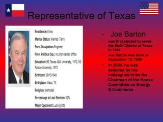 Representative of Texas -  Joe Barton was first elected to serve the Sixth District of Texas in 1984 Joe Barton was born on September 15, 1949 In 2004, he was selected by his colleagues to be the Chairman of the House Committee on Energy & Commerce 