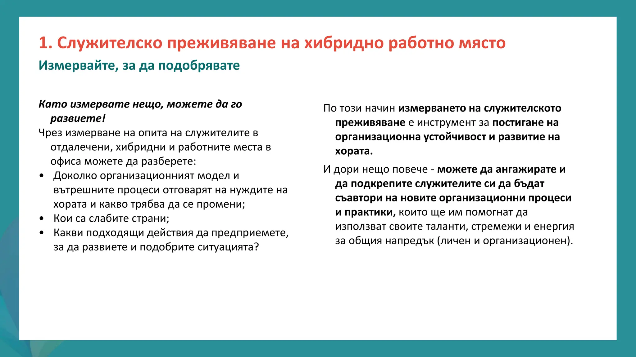 програма
за
овластяване
след
пандемията
Като измервате нещо, можете да го
развиете!
Чрез измерване на опита на служителите в
отдалечени, хибридни и работните места в
офиса можете да разберете:
• Доколко организационният модел и
вътрешните процеси отговарят на нуждите на
хората и какво трябва да се промени;
• Кои са слабите страни;
• Какви подходящи действия да предприемете,
за да развиете и подобрите ситуацията?
1. Служителско преживяване на хибридно работно място
Измервайте, за да подобрявате
По този начин измерването на служителското
преживяване е инструмент за постигане на
организационна устойчивост и развитие на
хората.
И дори нещо повече - можете да ангажирате и
да подкрепите служителите си да бъдат
съавтори на новите организационни процеси
и практики, които ще им помогнат да
използват своите таланти, стремежи и енергия
за общия напредък (личен и организационен).
 