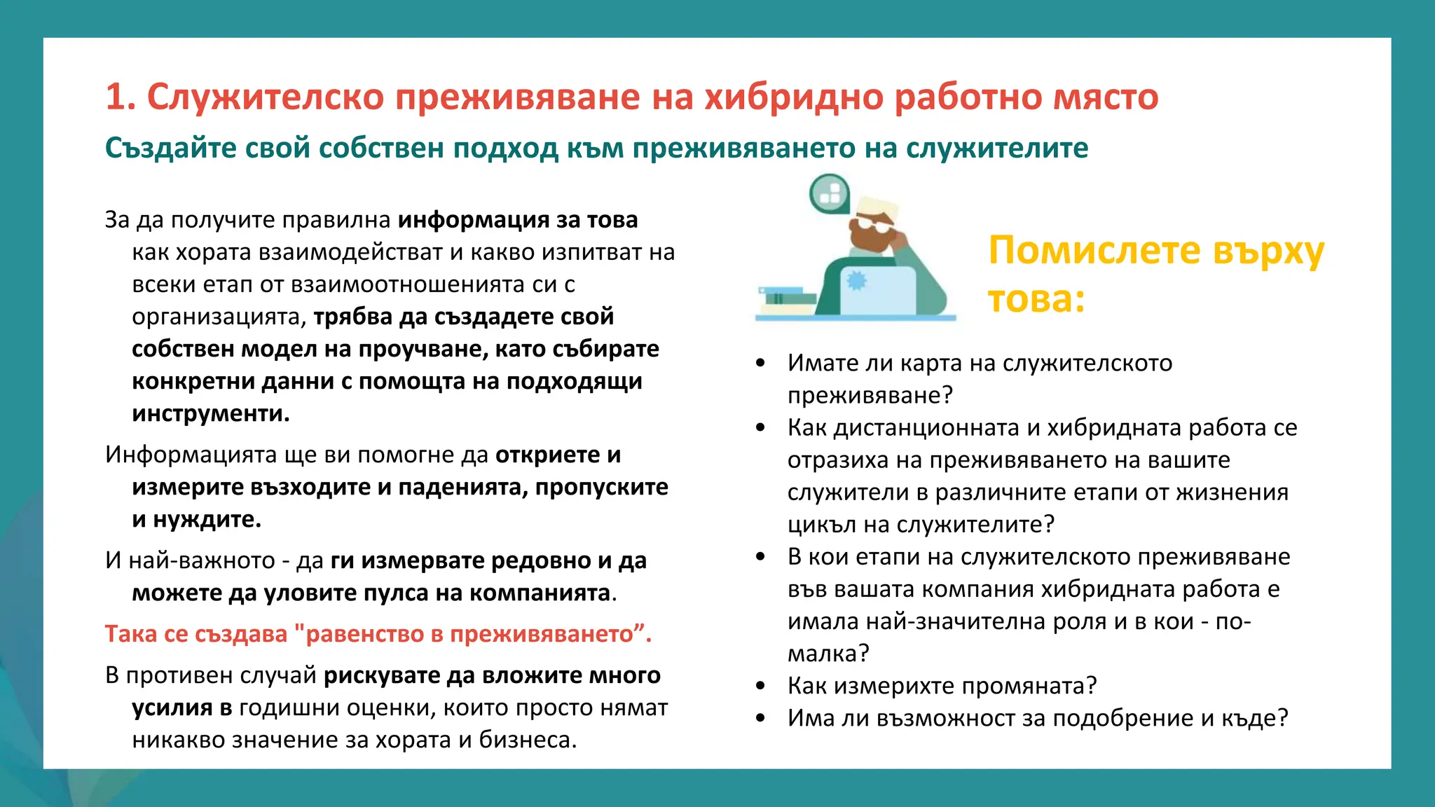 програма
за
овластяване
след
пандемията
За да получите правилна информация за това
как хората взаимодействат и какво изпитват на
всеки етап от взаимоотношенията си с
организацията, трябва да създадете свой
собствен модел на проучване, като събирате
конкретни данни с помощта на подходящи
инструменти.
Информацията ще ви помогне да откриете и
измерите възходите и паденията, пропуските
и нуждите.
И най-важното - да ги измервате редовно и да
можете да уловите пулса на компанията.
Така се създава "равенство в преживяването”.
В противен случай рискувате да вложите много
усилия в годишни оценки, които просто нямат
никакво значение за хората и бизнеса.
1. Служителско преживяване на хибридно работно място
Създайте свой собствен подход към преживяването на служителите
Помислете върху
това:
• Имате ли карта на служителското
преживяване?
• Как дистанционната и хибридната работа се
отразиха на преживяването на вашите
служители в различните етапи от жизнения
цикъл на служителите?
• В кои етапи на служителското преживяване
във вашата компания хибридната работа е
имала най-значителна роля и в кои - по-
малка?
• Как измерихте промяната?
• Има ли възможност за подобрение и къде?
 