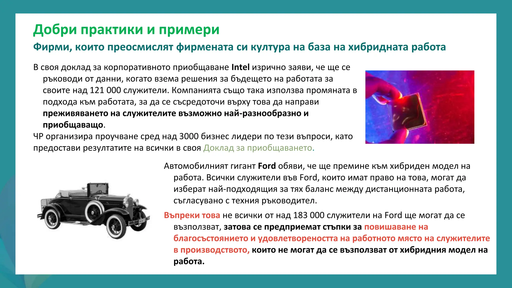 програма
за
овластяване
след
пандемията
Добри практики и примери
Фирми, които преосмислят фирмената си култура на база на хибридната работа
В своя доклад за корпоративното приобщаване Intel изрично заяви, че ще се
ръководи от данни, когато взема решения за бъдещето на работата за
своите над 121 000 служители. Компанията също така използва промяната в
подхода към работата, за да се съсредоточи върху това да направи
преживяването на служителите възможно най-разнообразно и
приобщаващо.
ЧР организира проучване сред над 3000 бизнес лидери по тези въпроси, като
предостави резултатите на всички в своя Доклад за приобщаването.
Автомобилният гигант Ford обяви, че ще премине към хибриден модел на
работа. Всички служители във Ford, които имат право на това, могат да
изберат най-подходящия за тях баланс между дистанционната работа,
съгласувано с техния ръководител.
Въпреки това не всички от над 183 000 служители на Ford ще могат да се
възползват, затова се предприемат стъпки за повишаване на
благосъстоянието и удовлетвореността на работното място на служителите
в производството, които не могат да се възползват от хибридния модел на
работа.
 