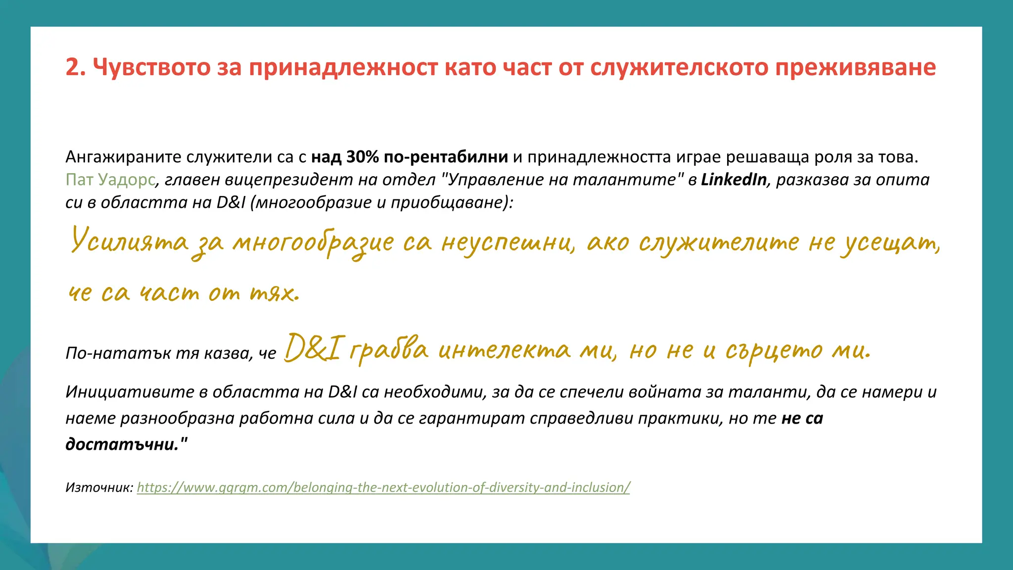 програма
за
овластяване
след
пандемията
Ангажираните служители са с над 30% по-рентабилни и принадлежността играе решаваща роля за това.
Пат Уадорс, главен вицепрезидент на отдел "Управление на талантите" в LinkedIn, разказва за опита
си в областта на D&I (многообразие и приобщаване):
Усилията за многообразие са неуспешни, ако служителите не усещат,
че са част от тях.
По-нататък тя казва, че D&I грабва интелекта ми, но не и сърцето ми.
Инициативите в областта на D&I са необходими, за да се спечели войната за таланти, да се намери и
наеме разнообразна работна сила и да се гарантират справедливи практики, но те не са
достатъчни."
Източник: https://www.gqrgm.com/belonging-the-next-evolution-of-diversity-and-inclusion/
2. Чувството за принадлежност като част от служителското преживяване
 