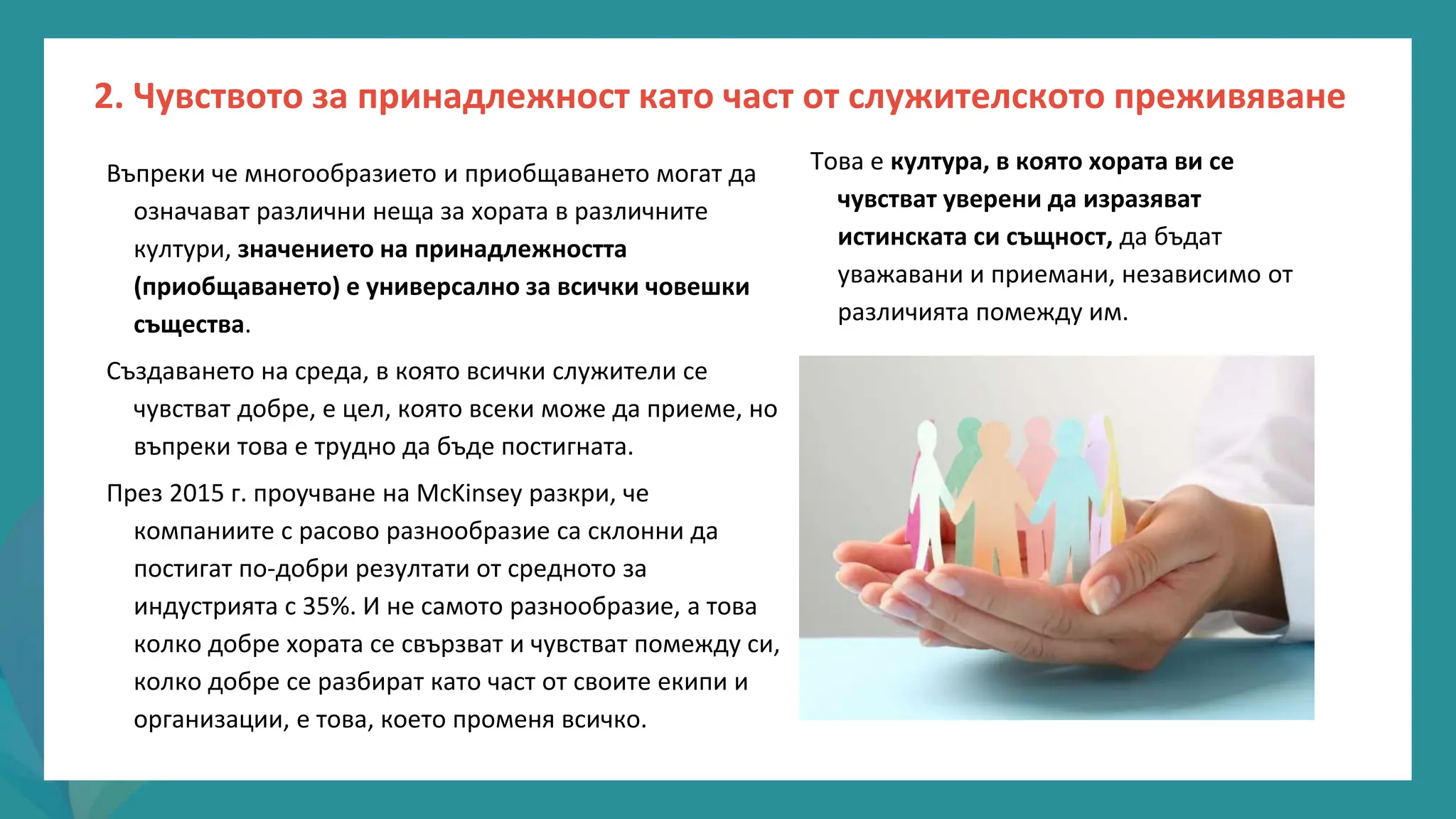 програма
за
овластяване
след
пандемията
Въпреки че многообразието и приобщаването могат да
означават различни неща за хората в различните
култури, значението на принадлежността
(приобщаването) е универсално за всички човешки
същества.
Създаването на среда, в която всички служители се
чувстват добре, е цел, която всеки може да приеме, но
въпреки това е трудно да бъде постигната.
През 2015 г. проучване на McKinsey разкри, че
компаниите с расово разнообразие са склонни да
постигат по-добри резултати от средното за
индустрията с 35%. И не самото разнообразие, а това
колко добре хората се свързват и чувстват помежду си,
колко добре се разбират като част от своите екипи и
организации, е това, което променя всичко.
Това е култура, в която хората ви се
чувстват уверени да изразяват
истинската си същност, да бъдат
уважавани и приемани, независимо от
различията помежду им.
2. Чувството за принадлежност като част от служителското преживяване
 
