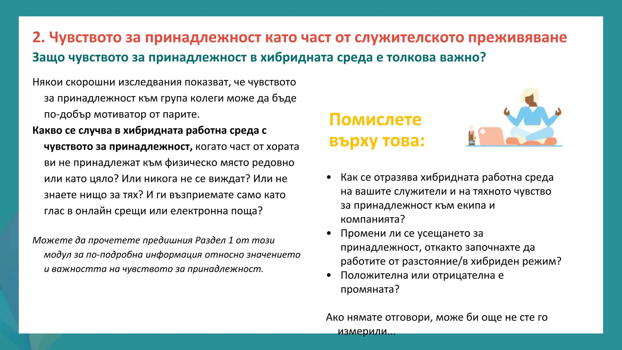 програма
за
овластяване
след
пандемията
Някои скорошни изследвания показват, че чувството
за принадлежност към група колеги може да бъде
по-добър мотиватор от парите.
Какво се случва в хибридната работна среда с
чувството за принадлежност, когато част от хората
ви не принадлежат към физическо място редовно
или като цяло? Или никога не се виждат? Или не
знаете нищо за тях? И ги възприемате само като
глас в онлайн срещи или електронна поща?
Можете да прочетете предишния Раздел 1 от този
модул за по-подробна информация относно значението
и важността на чувството за принадлежност.
Помислете
върху това:
• Как се отразява хибридната работна среда
на вашите служители и на тяхното чувство
за принадлежност към екипа и
компанията?
• Промени ли се усещането за
принадлежност, откакто започнахте да
работите от разстояние/в хибриден режим?
• Положителна или отрицателна е
промяната?
Ако нямате отговори, може би още не сте го
измерили...
2. Чувството за принадлежност като част от служителското преживяване
Защо чувството за принадлежност в хибридната среда е толкова важно?
 