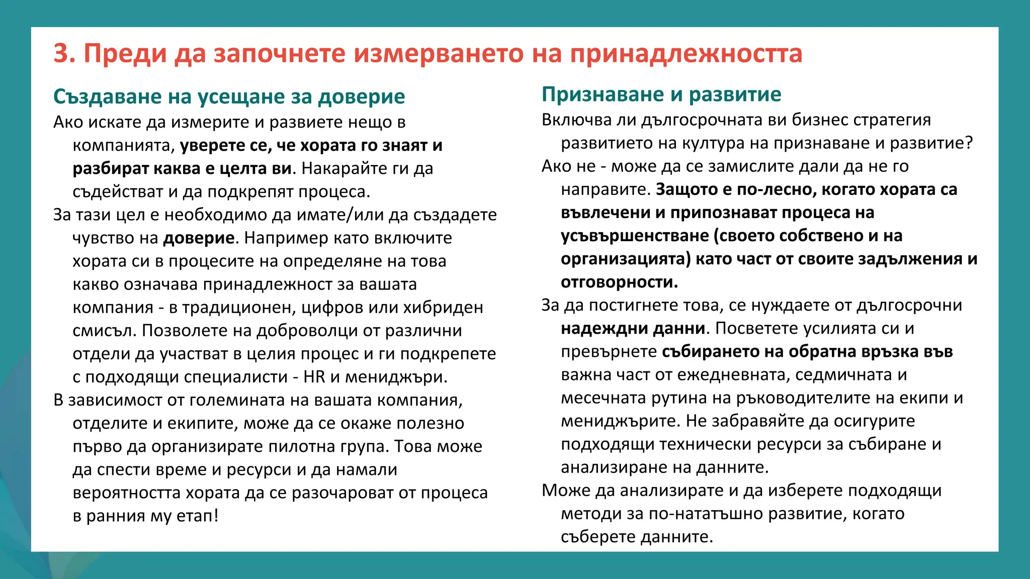 програма
за
овластяване
след
пандемията
Създаване на усещане за доверие
Ако искате да измерите и развиете нещо в
компанията, уверете се, че хората го знаят и
разбират каква е целта ви. Накарайте ги да
съдействат и да подкрепят процеса.
За тази цел е необходимо да имате/или да създадете
чувство на доверие. Например като включите
хората си в процесите на определяне на това
какво означава принадлежност за вашата
компания - в традиционен, цифров или хибриден
смисъл. Позволете на доброволци от различни
отдели да участват в целия процес и ги подкрепете
с подходящи специалисти - HR и мениджъри.
В зависимост от големината на вашата компания,
отделите и екипите, може да се окаже полезно
първо да организирате пилотна група. Това може
да спести време и ресурси и да намали
вероятността хората да се разочароват от процеса
в ранния му етап!
Признаване и развитие
Включва ли дългосрочната ви бизнес стратегия
развитието на култура на признаване и развитие?
Ако не - може да се замислите дали да не го
направите. Защото е по-лесно, когато хората са
въвлечени и припознават процеса на
усъвършенстване (своето собствено и на
организацията) като част от своите задължения и
отговорности.
За да постигнете това, се нуждаете от дългосрочни
надеждни данни. Посветете усилията си и
превърнете събирането на обратна връзка във
важна част от ежедневната, седмичната и
месечната рутина на ръководителите на екипи и
мениджърите. Не забравяйте да осигурите
подходящи технически ресурси за събиране и
анализиране на данните.
Може да анализирате и да изберете подходящи
методи за по-нататъшно развитие, когато
съберете данните.
3. Преди да започнете измерването на принадлежността
 