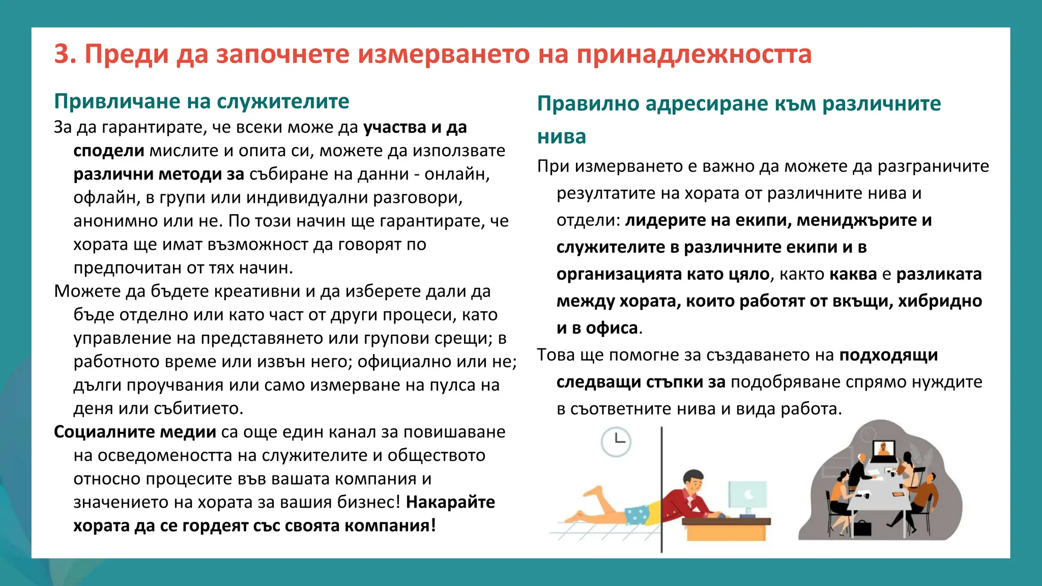 програма
за
овластяване
след
пандемията
Привличане на служителите
За да гарантирате, че всеки може да участва и да
сподели мислите и опита си, можете да използвате
различни методи за събиране на данни - онлайн,
офлайн, в групи или индивидуални разговори,
анонимно или не. По този начин ще гарантирате, че
хората ще имат възможност да говорят по
предпочитан от тях начин.
Можете да бъдете креативни и да изберете дали да
бъде отделно или като част от други процеси, като
управление на представянето или групови срещи; в
работното време или извън него; официално или не;
дълги проучвания или само измерване на пулса на
деня или събитието.
Социалните медии са още един канал за повишаване
на осведомеността на служителите и обществото
относно процесите във вашата компания и
значението на хората за вашия бизнес! Накарайте
хората да се гордеят със своята компания!
Правилно адресиране към различните
нива
При измерването е важно да можете да разграничите
резултатите на хората от различните нива и
отдели: лидерите на екипи, мениджърите и
служителите в различните екипи и в
организацията като цяло, както каква е разликата
между хората, които работят от вкъщи, хибридно
и в офиса.
Това ще помогне за създаването на подходящи
следващи стъпки за подобряване спрямо нуждите
в съответните нива и вида работа.
3. Преди да започнете измерването на принадлежността
 