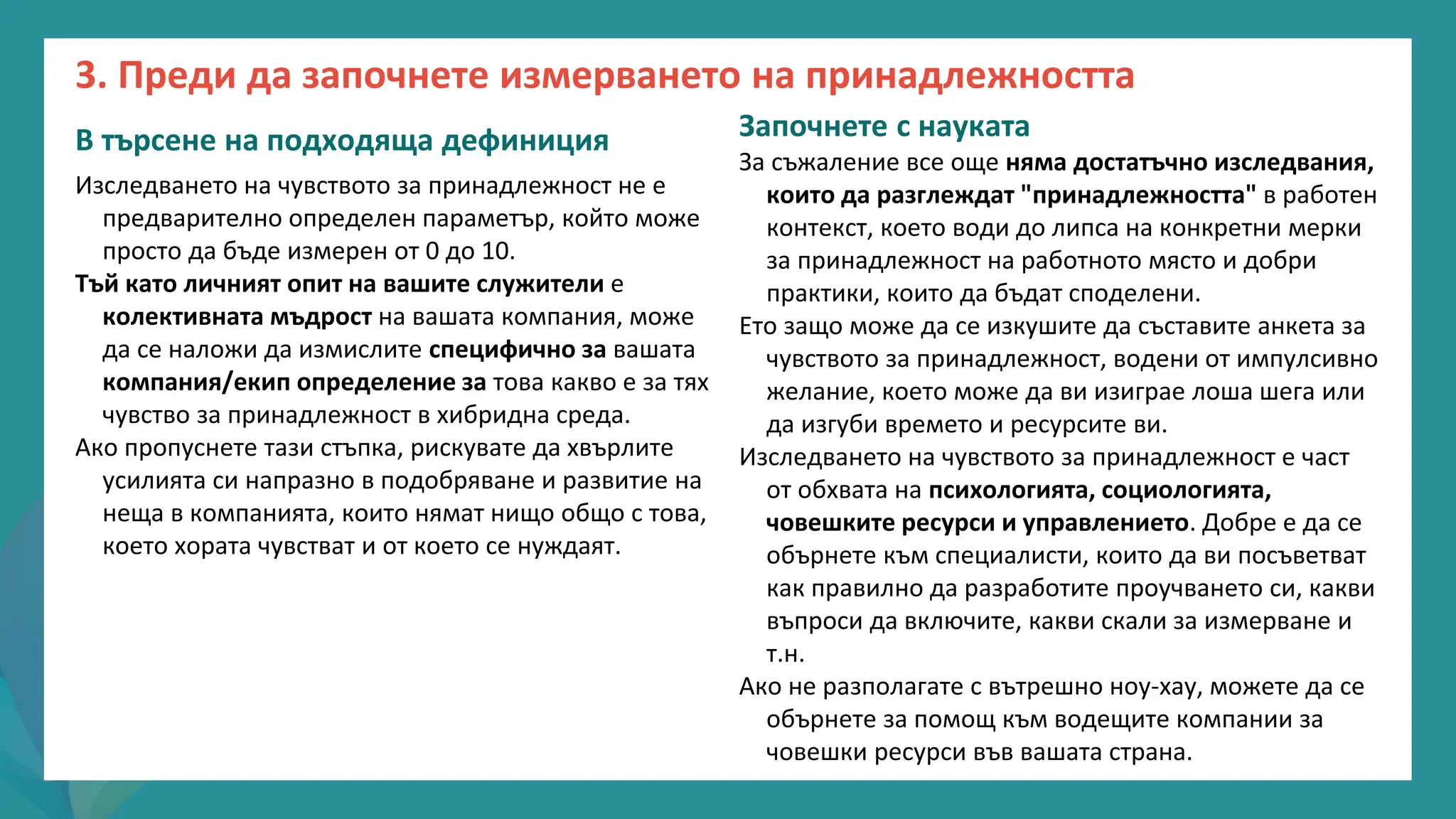 програма
за
овластяване
след
пандемията
В търсене на подходяща дефиниция
Изследването на чувството за принадлежност не е
предварително определен параметър, който може
просто да бъде измерен от 0 до 10.
Тъй като личният опит на вашите служители е
колективната мъдрост на вашата компания, може
да се наложи да измислите специфично за вашата
компания/екип определение за това какво е за тях
чувство за принадлежност в хибридна среда.
Ако пропуснете тази стъпка, рискувате да хвърлите
усилията си напразно в подобряване и развитие на
неща в компанията, които нямат нищо общо с това,
което хората чувстват и от което се нуждаят.
Започнете с науката
За съжаление все още няма достатъчно изследвания,
които да разглеждат "принадлежността" в работен
контекст, което води до липса на конкретни мерки
за принадлежност на работното място и добри
практики, които да бъдат споделени.
Ето защо може да се изкушите да съставите анкета за
чувството за принадлежност, водени от импулсивно
желание, което може да ви изиграе лоша шега или
да изгуби времето и ресурсите ви.
Изследването на чувството за принадлежност е част
от обхвата на психологията, социологията,
човешките ресурси и управлението. Добре е да се
обърнете към специалисти, които да ви посъветват
как правилно да разработите проучването си, какви
въпроси да включите, какви скали за измерване и
т.н.
Ако не разполагате с вътрешно ноу-хау, можете да се
обърнете за помощ към водещите компании за
човешки ресурси във вашата страна.
3. Преди да започнете измерването на принадлежността
 