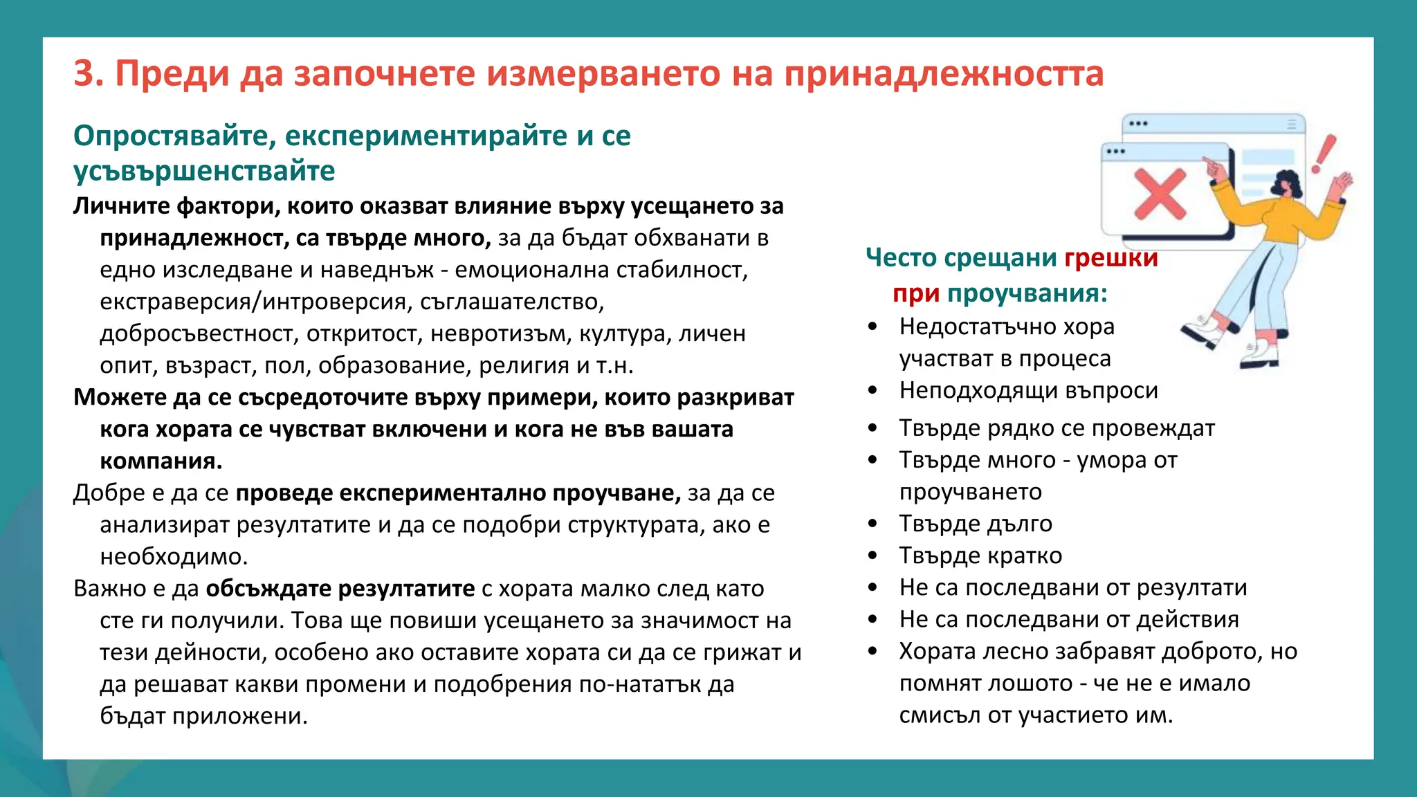 програма
за
овластяване
след
пандемията
Опростявайте, експериментирайте и се
усъвършенствайте
Личните фактори, които оказват влияние върху усещането за
принадлежност, са твърде много, за да бъдат обхванати в
едно изследване и наведнъж - емоционална стабилност,
екстраверсия/интроверсия, съглашателство,
добросъвестност, откритост, невротизъм, култура, личен
опит, възраст, пол, образование, религия и т.н.
Можете да се съсредоточите върху примери, които разкриват
кога хората се чувстват включени и кога не във вашата
компания.
Добре е да се проведе експериментално проучване, за да се
анализират резултатите и да се подобри структурата, ако е
необходимо.
Важно е да обсъждате резултатите с хората малко след като
сте ги получили. Това ще повиши усещането за значимост на
тези дейности, особено ако оставите хората си да се грижат и
да решават какви промени и подобрения по-нататък да
бъдат приложени.
Често срещани грешки
при проучвания:
• Недостатъчно хора
участват в процеса
• Неподходящи въпроси
• Твърде рядко се провеждат
• Твърде много - умора от
проучването
• Твърде дълго
• Твърде кратко
• Не са последвани от резултати
• Не са последвани от действия
• Хората лесно забравят доброто, но
помнят лошото - че не е имало
смисъл от участието им.
3. Преди да започнете измерването на принадлежността
 