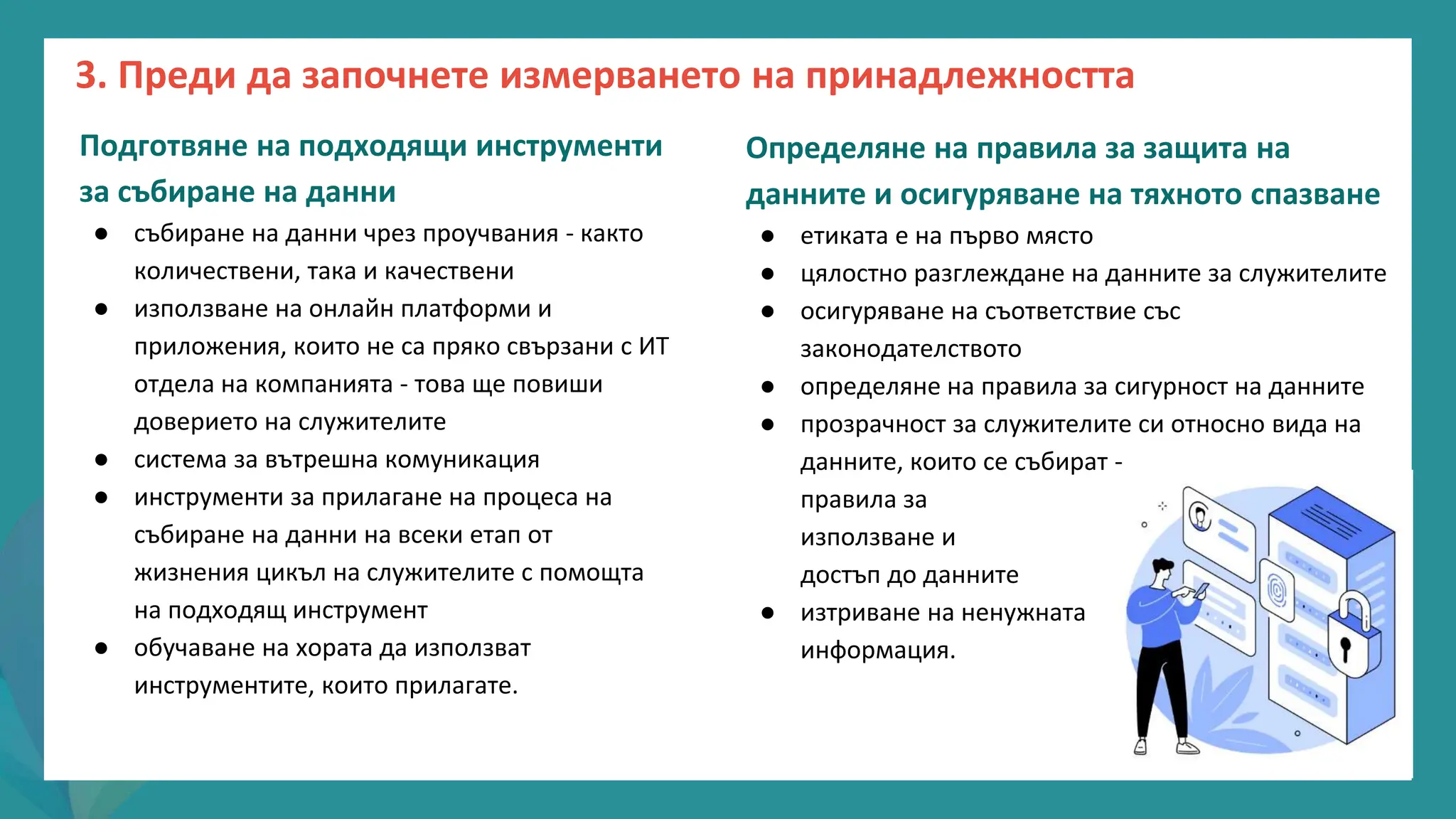 програма
за
овластяване
след
пандемията
Подготвяне на подходящи инструменти
за събиране на данни
● събиране на данни чрез проучвания - както
количествени, така и качествени
● използване на онлайн платформи и
приложения, които не са пряко свързани с ИТ
отдела на компанията - това ще повиши
доверието на служителите
● система за вътрешна комуникация
● инструменти за прилагане на процеса на
събиране на данни на всеки етап от
жизнения цикъл на служителите с помощта
на подходящ инструмент
● обучаване на хората да използват
инструментите, които прилагате.
Определяне на правила за защита на
данните и осигуряване на тяхното спазване
● етиката е на първо място
● цялостно разглеждане на данните за служителите
● осигуряване на съответствие със
законодателството
● определяне на правила за сигурност на данните
● прозрачност за служителите си относно вида на
данните, които се събират -
правила за
използване и
достъп до данните
● изтриване на ненужната
информация.
3. Преди да започнете измерването на принадлежността
 