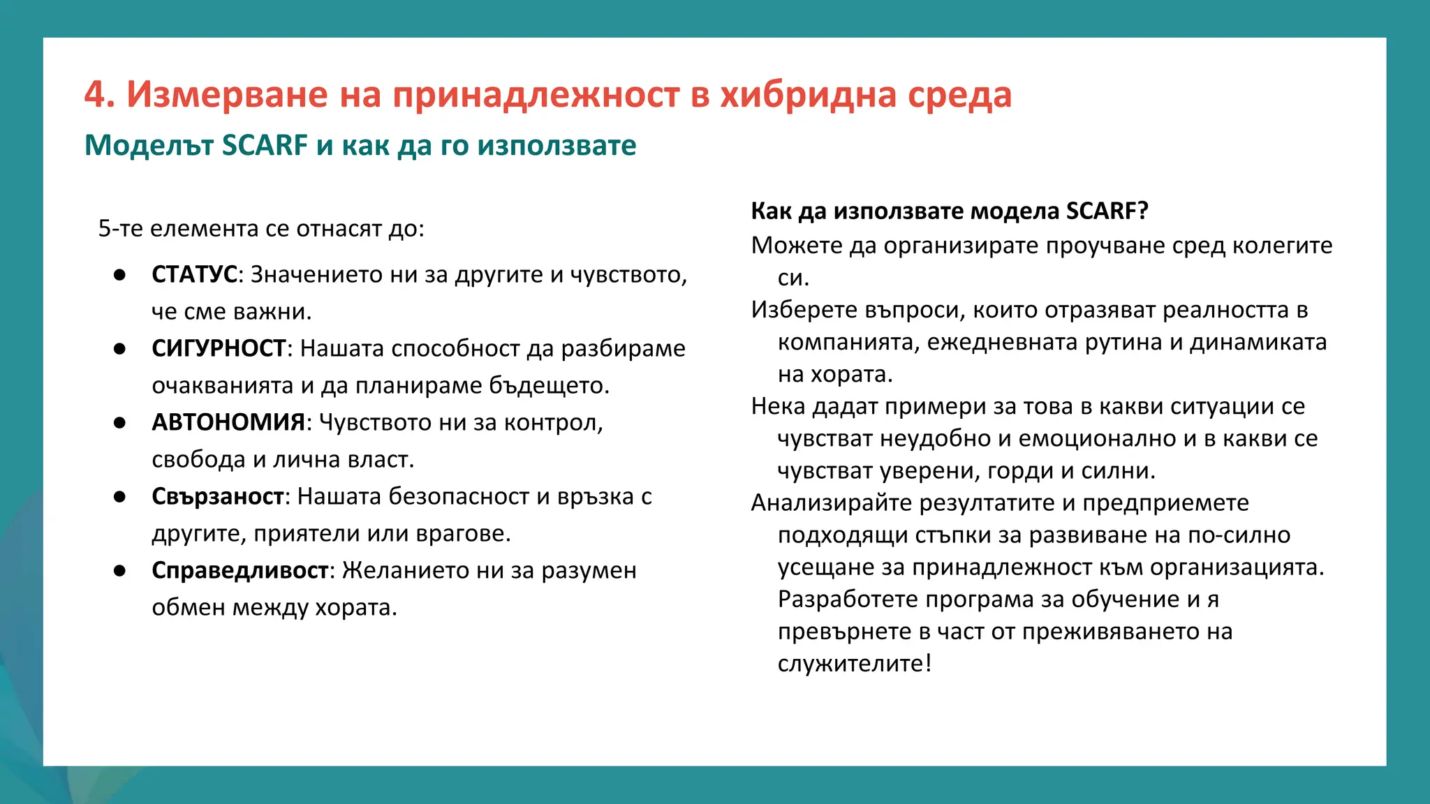 програма
за
овластяване
след
пандемията
5-те елемента се отнасят до:
● СТАТУС: Значението ни за другите и чувството,
че сме важни.
● СИГУРНОСТ: Нашата способност да разбираме
очакванията и да планираме бъдещето.
● АВТОНОМИЯ: Чувството ни за контрол,
свобода и лична власт.
● Свързаност: Нашата безопасност и връзка с
другите, приятели или врагове.
● Справедливост: Желанието ни за разумен
обмен между хората.
Как да използвате модела SCARF?
Можете да организирате проучване сред колегите
си.
Изберете въпроси, които отразяват реалността в
компанията, ежедневната рутина и динамиката
на хората.
Нека дадат примери за това в какви ситуации се
чувстват неудобно и емоционално и в какви се
чувстват уверени, горди и силни.
Анализирайте резултатите и предприемете
подходящи стъпки за развиване на по-силно
усещане за принадлежност към организацията.
Разработете програма за обучение и я
превърнете в част от преживяването на
служителите!
4. Измерване на принадлежност в хибридна среда
Моделът SCARF и как да го използвате
 