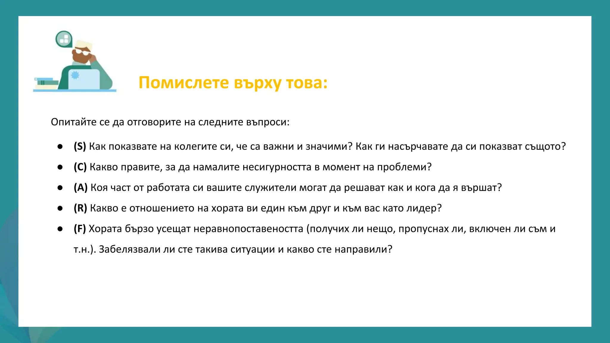 програма
за
овластяване
след
пандемията
Опитайте се да отговорите на следните въпроси:
● (S) Как показвате на колегите си, че са важни и значими? Как ги насърчавате да си показват същото?
● (C) Какво правите, за да намалите несигурността в момент на проблеми?
● (А) Коя част от работата си вашите служители могат да решават как и кога да я вършат?
● (R) Какво е отношението на хората ви един към друг и към вас като лидер?
● (F) Хората бързо усещат неравнопоставеността (получих ли нещо, пропуснах ли, включен ли съм и
т.н.). Забелязвали ли сте такива ситуации и какво сте направили?
Помислете върху това:
 