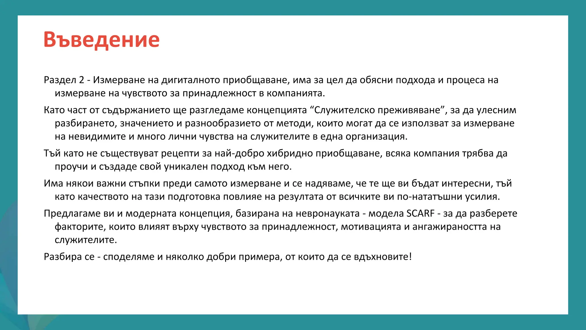 програма
за
овластяване
след
пандемията
Въведение
Раздел 2 - Измерване на дигиталното приобщаване, има за цел да обясни подхода и процеса на
измерване на чувството за принадлежност в компанията.
Като част от съдържанието ще разгледаме концепцията “Служителско преживяване”, за да улесним
разбирането, значението и разнообразието от методи, които могат да се използват за измерване
на невидимите и много лични чувства на служителите в една организация.
Тъй като не съществуват рецепти за най-добро хибридно приобщаване, всяка компания трябва да
проучи и създаде свой уникален подход към него.
Има някои важни стъпки преди самото измерване и се надяваме, че те ще ви бъдат интересни, тъй
като качеството на тази подготовка повлияе на резултата от всичките ви по-нататъшни усилия.
Предлагаме ви и модерната концепция, базирана на невронауката - модела SCARF - за да разберете
факторите, които влияят върху чувството за принадлежност, мотивацията и ангажираността на
служителите.
Разбира се - споделяме и няколко добри примера, от които да се вдъхновите!
 