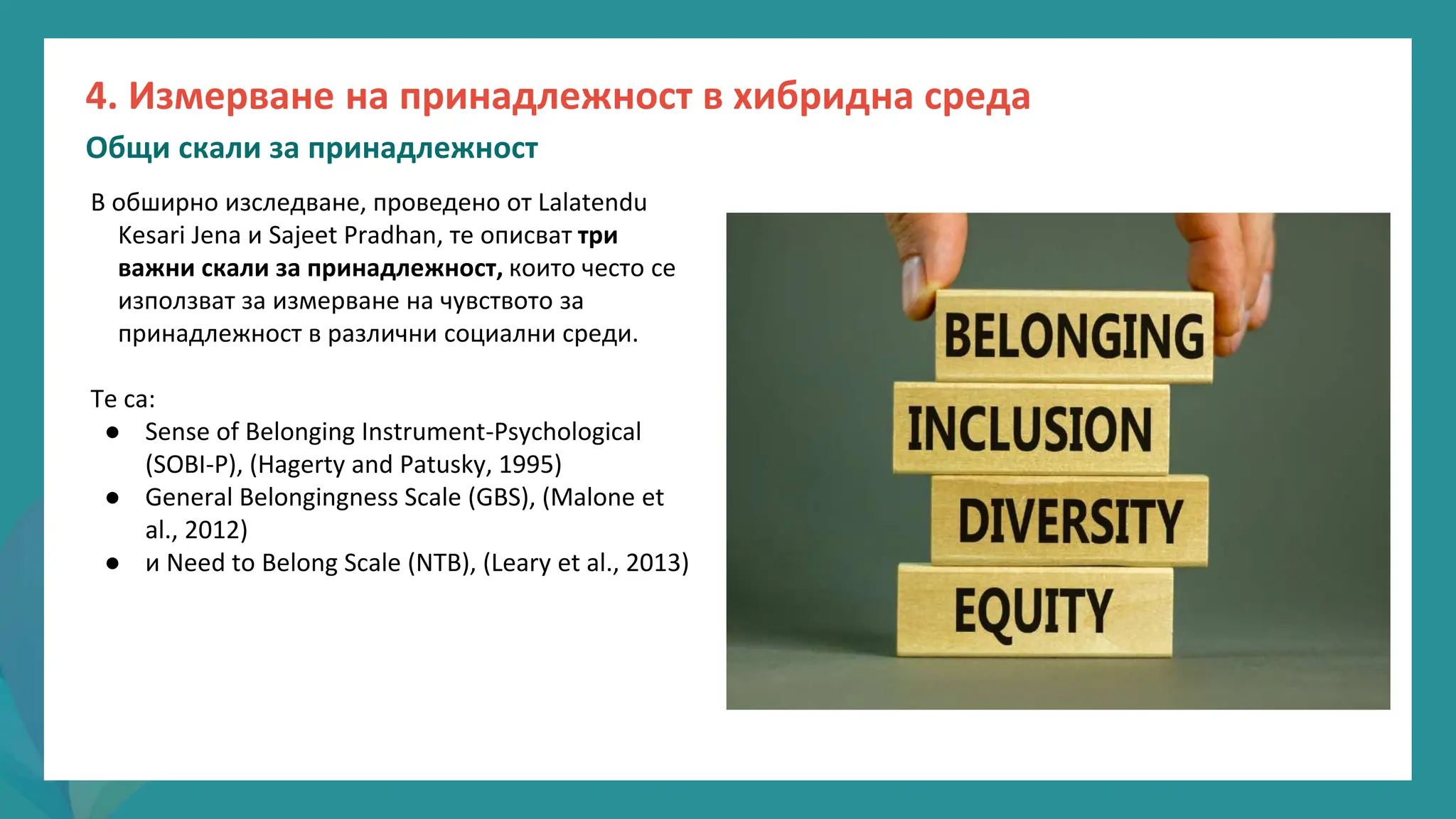 програма
за
овластяване
след
пандемията
В обширно изследване, проведено от Lalatendu
Kesari Jena и Sajeet Pradhan, те описват три
важни скали за принадлежност, които често се
използват за измерване на чувството за
принадлежност в различни социални среди.
Те са:
● Sense of Belonging Instrument-Psychological
(SOBI-P), (Hagerty and Patusky, 1995)
● General Belongingness Scale (GBS), (Malone et
al., 2012)
● и Need to Belong Scale (NTB), (Leary et al., 2013)
4. Измерване на принадлежност в хибридна среда
Общи скали за принадлежност
 