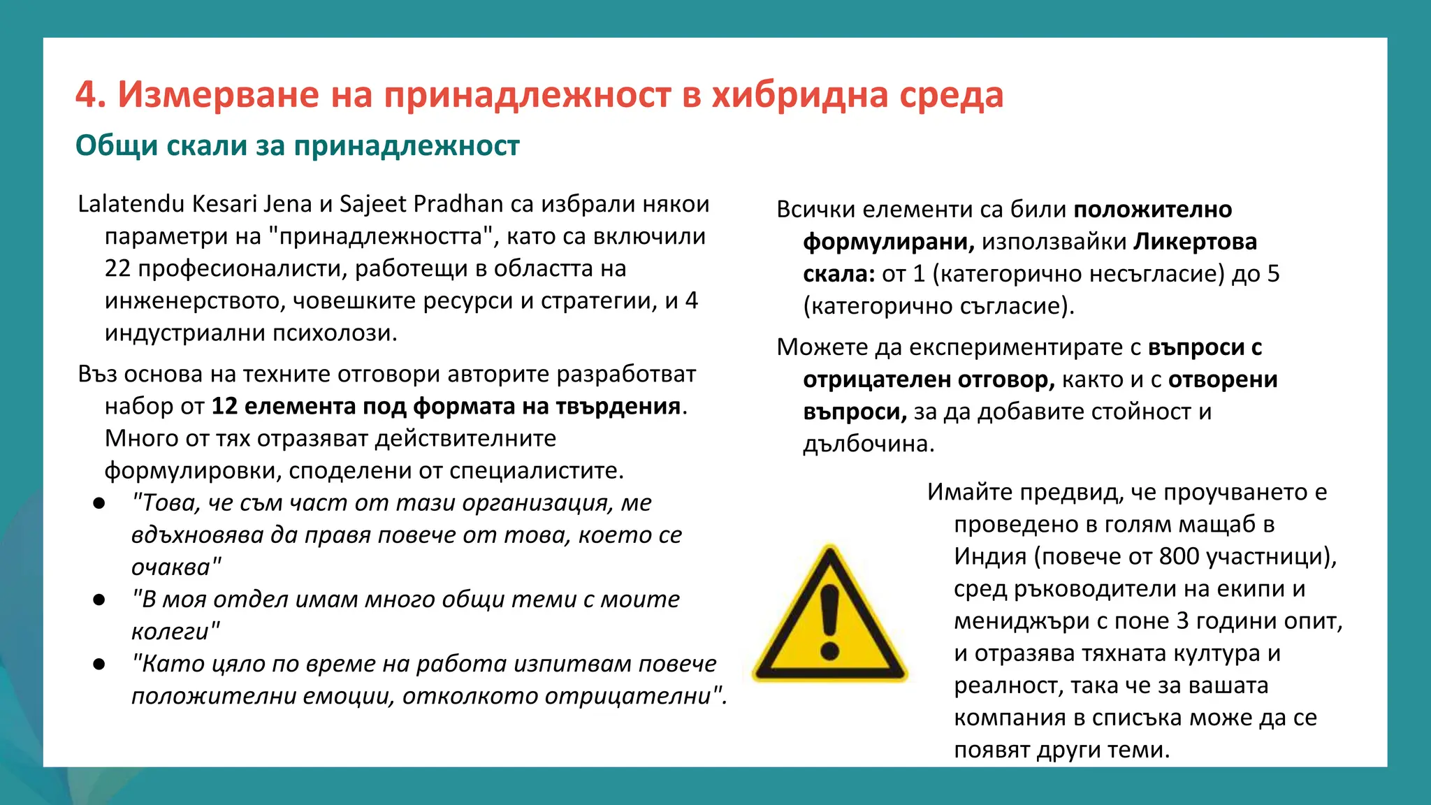 програма
за
овластяване
след
пандемията
Lalatendu Kesari Jena и Sajeet Pradhan са избрали някои
параметри на "принадлежността", като са включили
22 професионалисти, работещи в областта на
инженерството, човешките ресурси и стратегии, и 4
индустриални психолози.
Въз основа на техните отговори авторите разработват
набор от 12 елемента под формата на твърдения.
Много от тях отразяват действителните
формулировки, споделени от специалистите.
● "Това, че съм част от тази организация, ме
вдъхновява да правя повече от това, което се
очаква"
● "В моя отдел имам много общи теми с моите
колеги"
● "Като цяло по време на работа изпитвам повече
положителни емоции, отколкото отрицателни".
Всички елементи са били положително
формулирани, използвайки Ликертова
скала: от 1 (категорично несъгласие) до 5
(категорично съгласие).
Можете да експериментирате с въпроси с
отрицателен отговор, както и с отворени
въпроси, за да добавите стойност и
дълбочина.
Имайте предвид, че проучването е
проведено в голям мащаб в
Индия (повече от 800 участници),
сред ръководители на екипи и
мениджъри с поне 3 години опит,
и отразява тяхната култура и
реалност, така че за вашата
компания в списъка може да се
появят други теми.
4. Измерване на принадлежност в хибридна среда
Общи скали за принадлежност
 