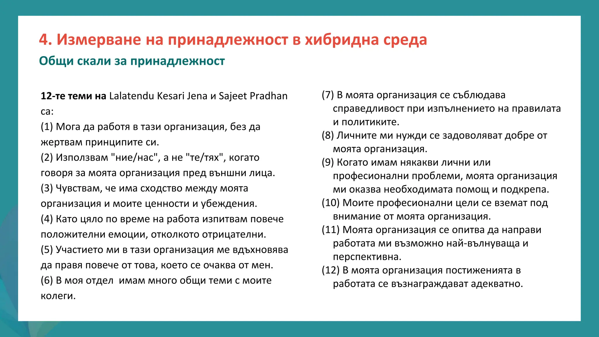програма
за
овластяване
след
пандемията
(7) В моята организация се съблюдава
справедливост при изпълнението на правилата
и политиките.
(8) Личните ми нужди се задоволяват добре от
моята организация.
(9) Когато имам някакви лични или
професионални проблеми, моята организация
ми оказва необходимата помощ и подкрепа.
(10) Моите професионални цели се вземат под
внимание от моята организация.
(11) Моята организация се опитва да направи
работата ми възможно най-вълнуваща и
перспективна.
(12) В моята организация постиженията в
работата се възнаграждават адекватно.
12-те теми на Lalatendu Kesari Jena и Sajeet Pradhan
са:
(1) Мога да работя в тази организация, без да
жертвам принципите си.
(2) Използвам "ние/нас", а не "те/тях", когато
говоря за моята организация пред външни лица.
(3) Чувствам, че има сходство между моята
организация и моите ценности и убеждения.
(4) Като цяло по време на работа изпитвам повече
положителни емоции, отколкото отрицателни.
(5) Участието ми в тази организация ме вдъхновява
да правя повече от това, което се очаква от мен.
(6) В моя отдел имам много общи теми с моите
колеги.
4. Измерване на принадлежност в хибридна среда
Общи скали за принадлежност
 
