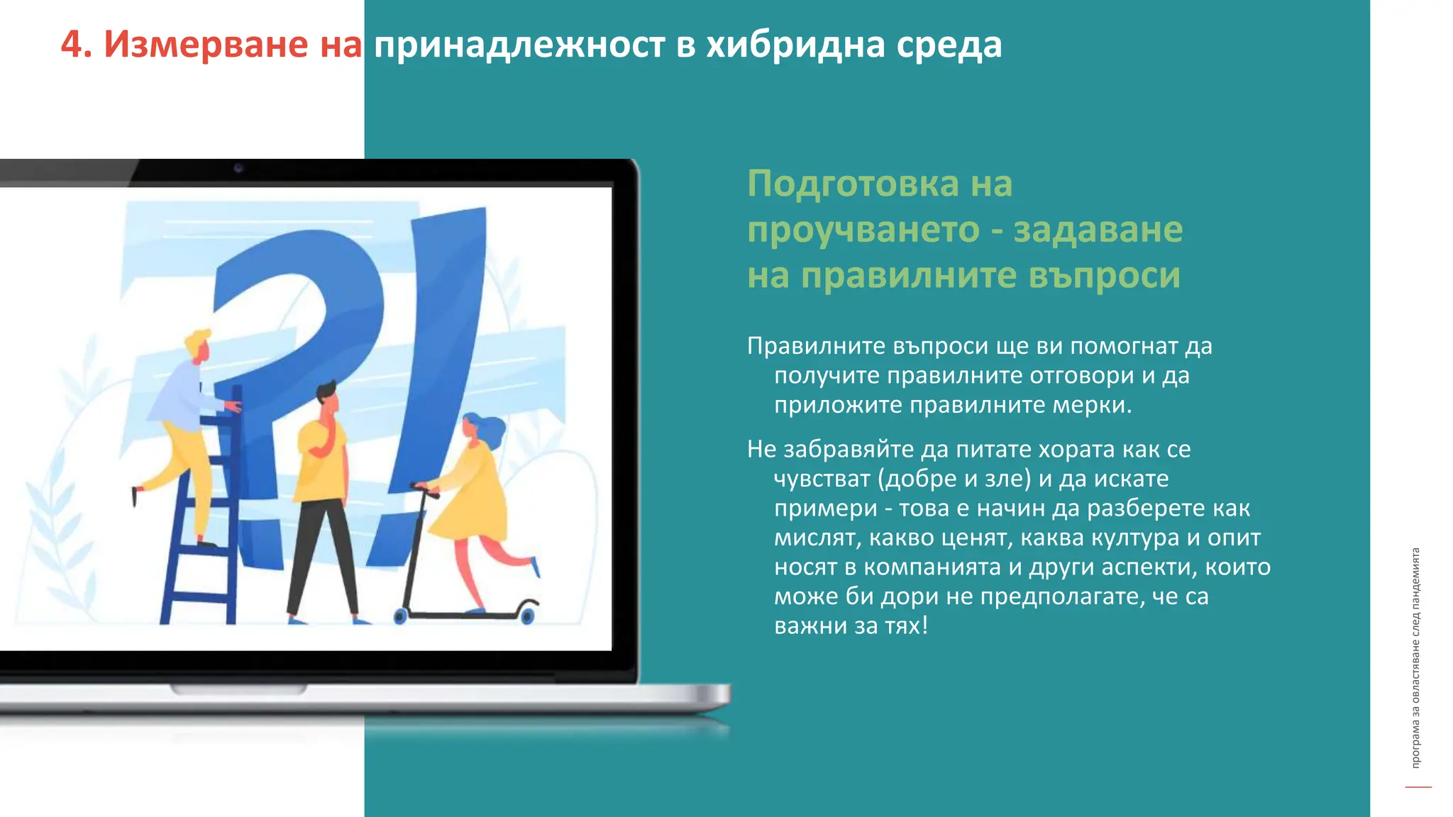 програма
за
овластяване
след
пандемията
Правилните въпроси ще ви помогнат да
получите правилните отговори и да
приложите правилните мерки.
Не забравяйте да питате хората как се
чувстват (добре и зле) и да искате
примери - това е начин да разберете как
мислят, какво ценят, каква култура и опит
носят в компанията и други аспекти, които
може би дори не предполагате, че са
важни за тях!
Подготовка на
проучването - задаване
на правилните въпроси
4. Измерване на принадлежност в хибридна среда
 