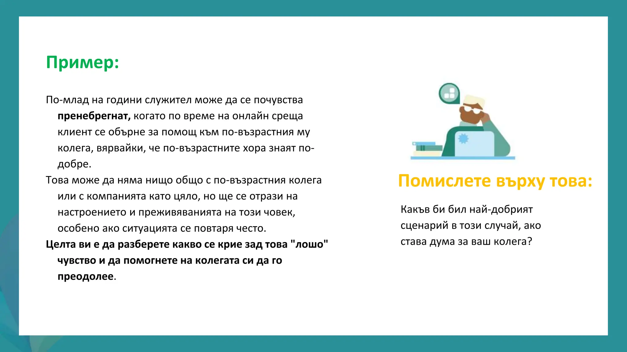 програма
за
овластяване
след
пандемията
Пример:
По-млад на години служител може да се почувства
пренебрегнат, когато по време на онлайн среща
клиент се обърне за помощ към по-възрастния му
колега, вярвайки, че по-възрастните хора знаят по-
добре.
Това може да няма нищо общо с по-възрастния колега
или с компанията като цяло, но ще се отрази на
настроението и преживяванията на този човек,
особено ако ситуацията се повтаря често.
Целта ви е да разберете какво се крие зад това "лошо"
чувство и да помогнете на колегата си да го
преодолее.
Помислете върху това:
Какъв би бил най-добрият
сценарий в този случай, ако
става дума за ваш колега?
 