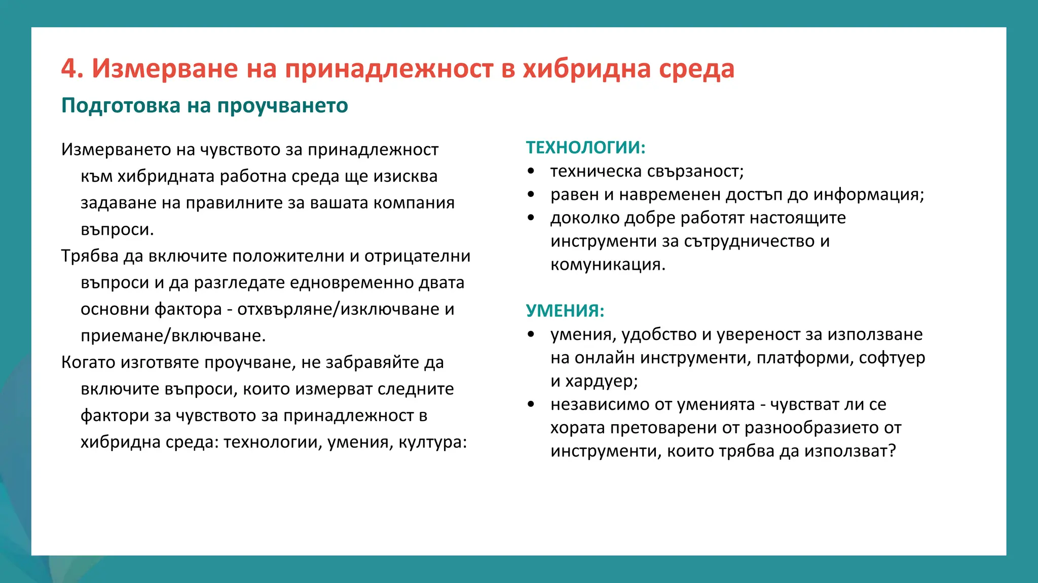 програма
за
овластяване
след
пандемията
ТЕХНОЛОГИИ:
• техническа свързаност;
• равен и навременен достъп до информация;
• доколко добре работят настоящите
инструменти за сътрудничество и
комуникация.
УМЕНИЯ:
• умения, удобство и увереност за използване
на онлайн инструменти, платформи, софтуер
и хардуер;
• независимо от уменията - чувстват ли се
хората претоварени от разнообразието от
инструменти, които трябва да използват?
Измерването на чувството за принадлежност
към хибридната работна среда ще изисква
задаване на правилните за вашата компания
въпроси.
Трябва да включите положителни и отрицателни
въпроси и да разгледате едновременно двата
основни фактора - отхвърляне/изключване и
приемане/включване.
Когато изготвяте проучване, не забравяйте да
включите въпроси, които измерват следните
фактори за чувството за принадлежност в
хибридна среда: технологии, умения, култура:
4. Измерване на принадлежност в хибридна среда
Подготовка на проучването
 