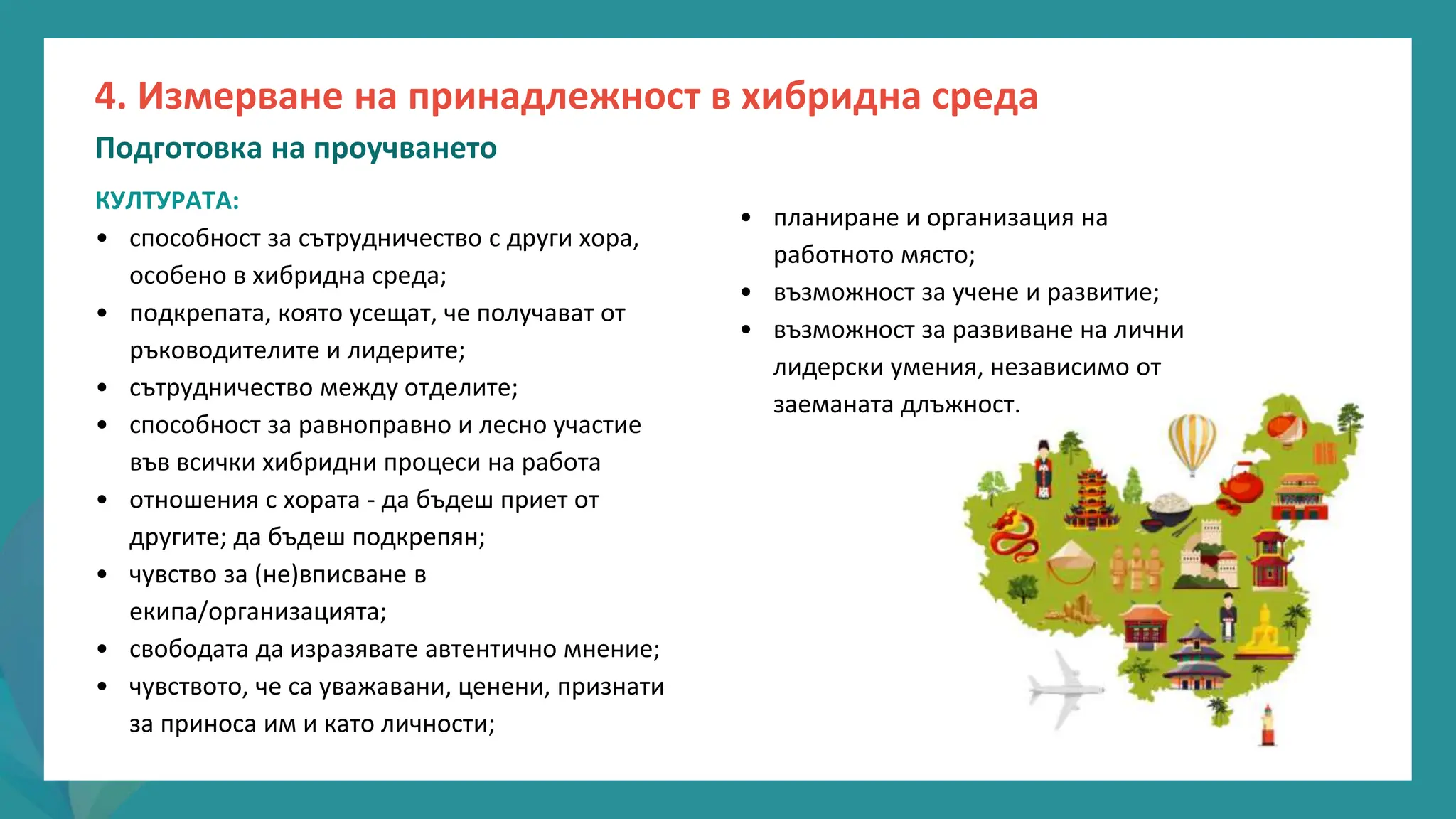 програма
за
овластяване
след
пандемията
• планиране и организация на
работното място;
• възможност за учене и развитие;
• възможност за развиване на лични
лидерски умения, независимо от
заеманата длъжност.
КУЛТУРАТА:
• способност за сътрудничество с други хора,
особено в хибридна среда;
• подкрепата, която усещат, че получават от
ръководителите и лидерите;
• сътрудничество между отделите;
• способност за равноправно и лесно участие
във всички хибридни процеси на работа
• отношения с хората - да бъдеш приет от
другите; да бъдеш подкрепян;
• чувство за (не)вписване в
екипа/организацията;
• свободата да изразявате автентично мнение;
• чувството, че са уважавани, ценени, признати
за приноса им и като личности;
4. Измерване на принадлежност в хибридна среда
Подготовка на проучването
 