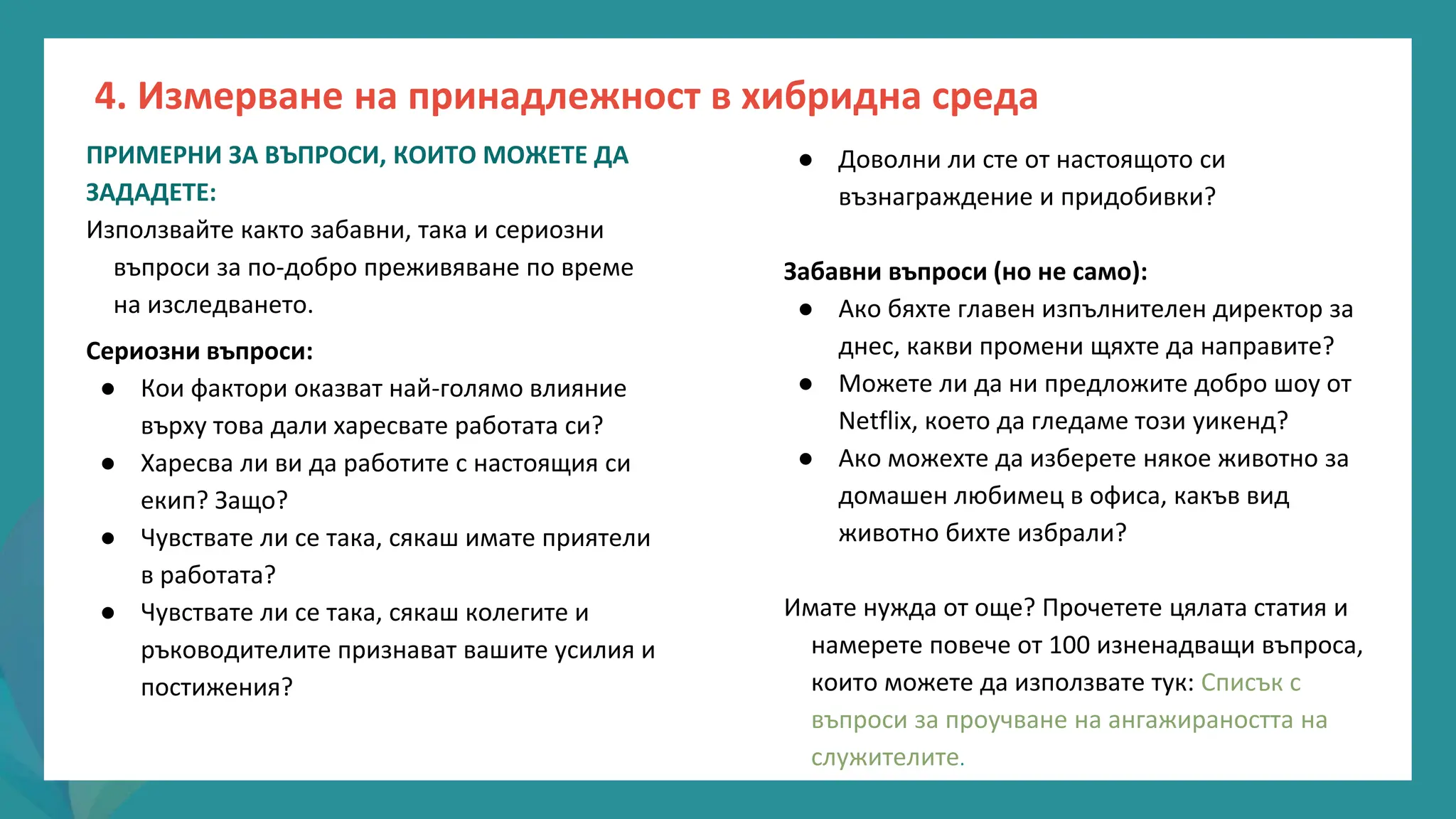 програма
за
овластяване
след
пандемията
● Доволни ли сте от настоящото си
възнаграждение и придобивки?
Забавни въпроси (но не само):
● Ако бяхте главен изпълнителен директор за
днес, какви промени щяхте да направите?
● Можете ли да ни предложите добро шоу от
Netflix, което да гледаме този уикенд?
● Ако можехте да изберете някое животно за
домашен любимец в офиса, какъв вид
животно бихте избрали?
Имате нужда от още? Прочетете цялата статия и
намерете повече от 100 изненадващи въпроса,
които можете да използвате тук: Списък с
въпроси за проучване на ангажираността на
служителите.
ПРИМЕРНИ ЗА ВЪПРОСИ, КОИТО МОЖЕТЕ ДА
ЗАДАДЕТЕ:
Използвайте както забавни, така и сериозни
въпроси за по-добро преживяване по време
на изследването.
Сериозни въпроси:
● Кои фактори оказват най-голямо влияние
върху това дали харесвате работата си?
● Харесва ли ви да работите с настоящия си
екип? Защо?
● Чувствате ли се така, сякаш имате приятели
в работата?
● Чувствате ли се така, сякаш колегите и
ръководителите признават вашите усилия и
постижения?
4. Измерване на принадлежност в хибридна среда
 