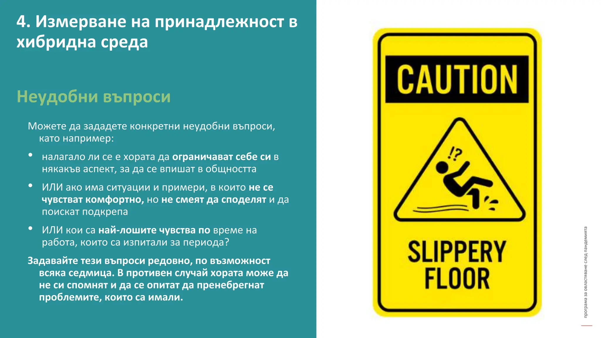 програма
за
овластяване
след
пандемията
Можете да зададете конкретни неудобни въпроси,
като например:
• налагало ли се е хората да ограничават себе си в
някакъв аспект, за да се впишат в общността
• ИЛИ ако има ситуации и примери, в които не се
чувстват комфортно, но не смеят да споделят и да
поискат подкрепа
• ИЛИ кои са най-лошите чувства по време на
работа, които са изпитали за периода?
Задавайте тези въпроси редовно, по възможност
всяка седмица. В противен случай хората може да
не си спомнят и да се опитат да пренебрегнат
проблемите, които са имали.
Неудобни въпроси
4. Измерване на принадлежност в
хибридна среда
 