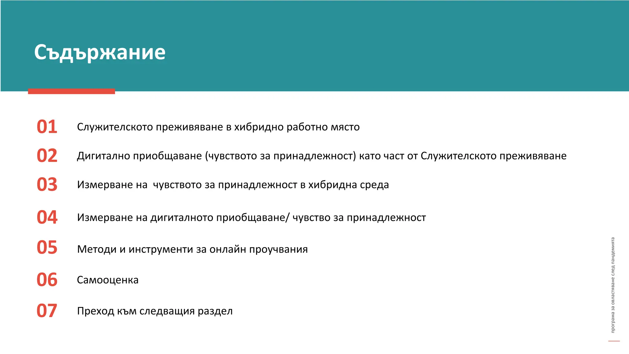 програма
за
овластяване
след
пандемията
01 Служителското преживяване в хибридно работно място
02 Дигитално приобщаване (чувството за принадлежност) като част от Служителското преживяване
03
Измерване на дигиталното приобщаване/ чувство за принадлежност
04
Измерване на чувството за принадлежност в хибридна среда
Съдържание
Методи и инструменти за онлайн проучвания
05
06 Самооценка
07 Преход към следващия раздел
 